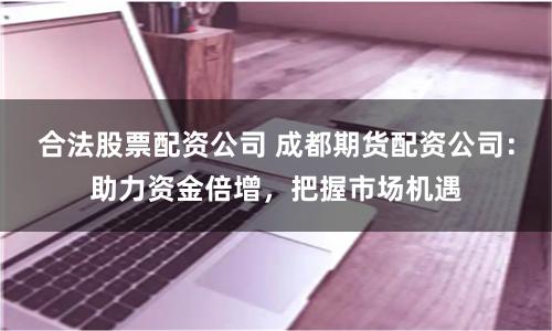 合法股票配资公司 成都期货配资公司：助力资金倍增，把握市场机遇
