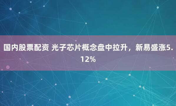 国内股票配资 光子芯片概念盘中拉升，新易盛涨5.12%