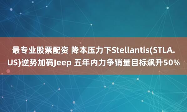 最专业股票配资 降本压力下Stellantis(STLA.US)逆势加码Jeep 五年内力争销量目标飙升50%