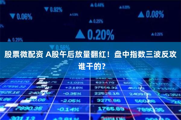 股票微配资 A股午后放量翻红！盘中指数三波反攻 谁干的？