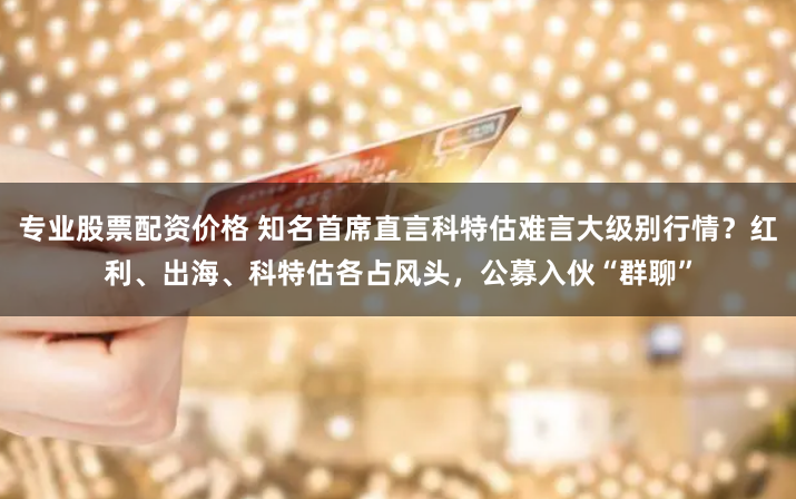 专业股票配资价格 知名首席直言科特估难言大级别行情？红利、出海、科特估各占风头，公募入伙“群聊”