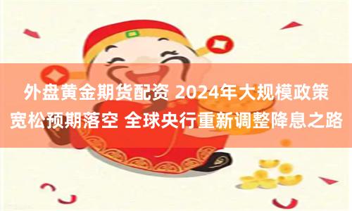 外盘黄金期货配资 2024年大规模政策宽松预期落空 全球央行重新调整降息之路