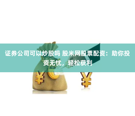 证券公司可以炒股吗 股米网股票配资：助你投资无忧，轻松获利