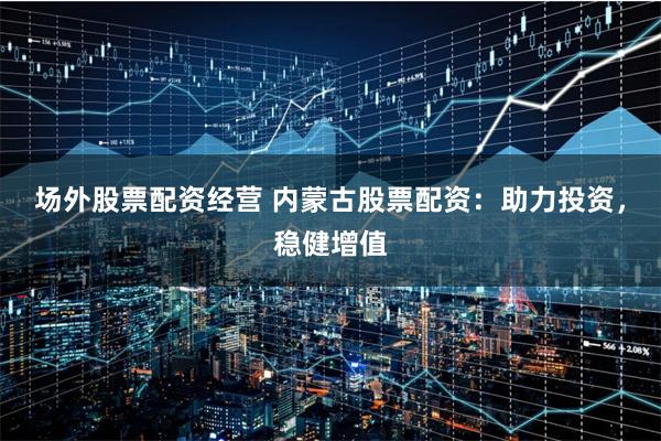 场外股票配资经营 内蒙古股票配资：助力投资，稳健增值