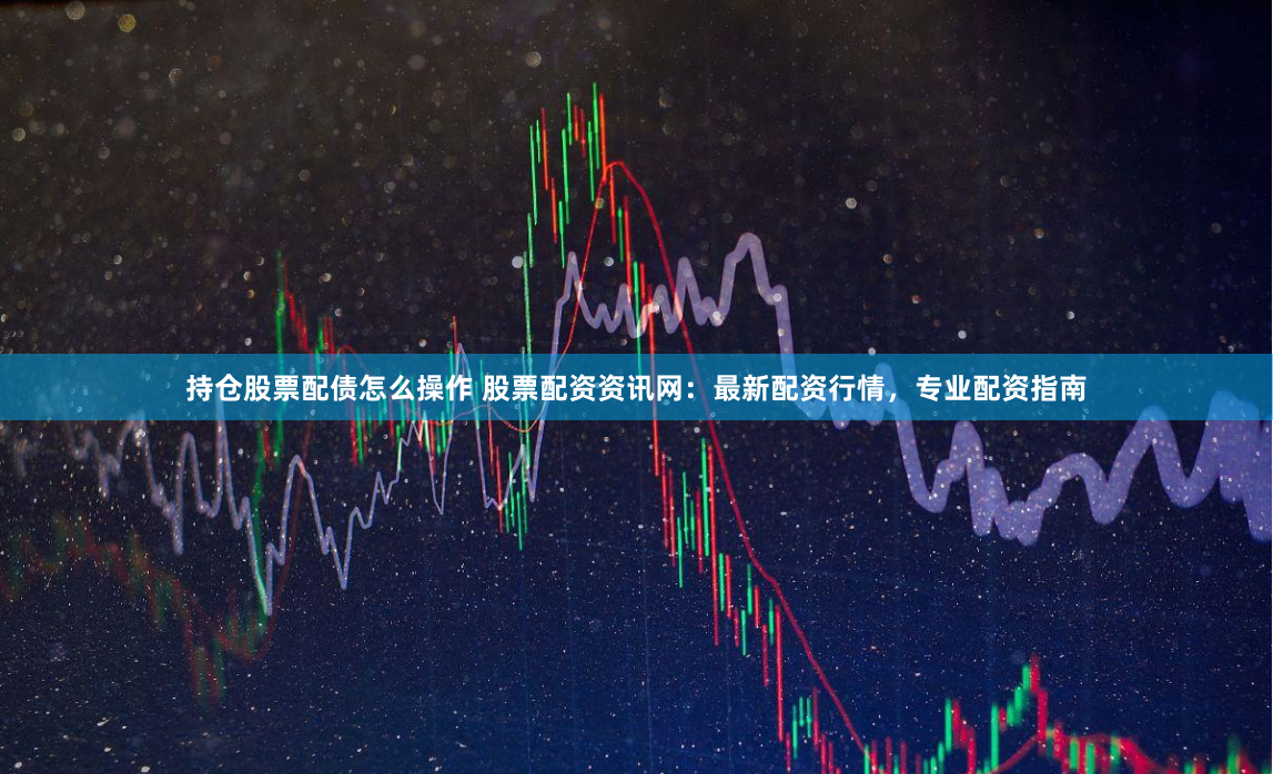 持仓股票配债怎么操作 股票配资资讯网：最新配资行情，专业配资指南