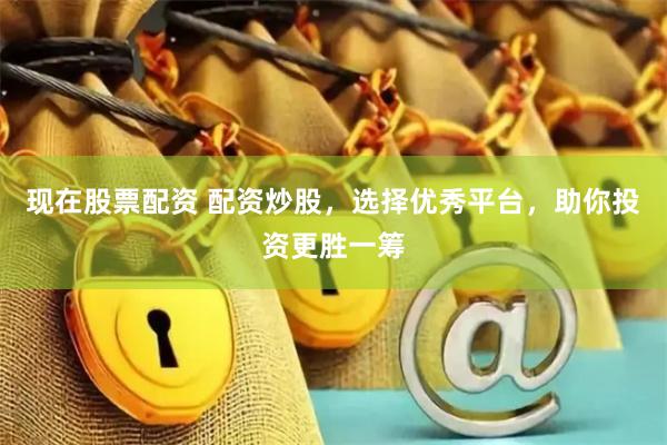 现在股票配资 配资炒股，选择优秀平台，助你投资更胜一筹