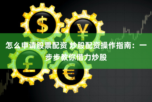 怎么申请股票配资 炒股配资操作指南：一步步教你借力炒股