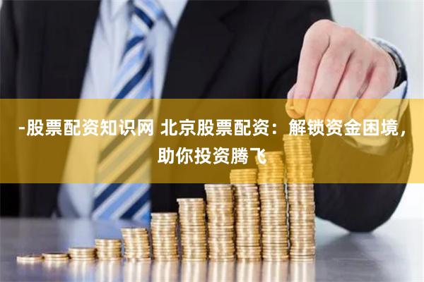 -股票配资知识网 北京股票配资：解锁资金困境，助你投资腾飞