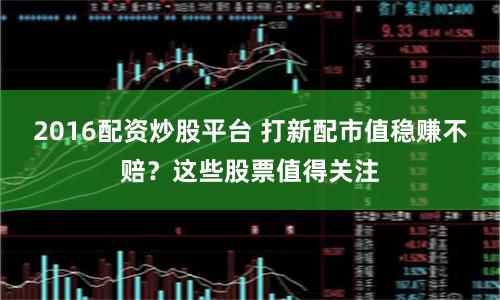 2016配资炒股平台 打新配市值稳赚不赔？这些股票值得关注