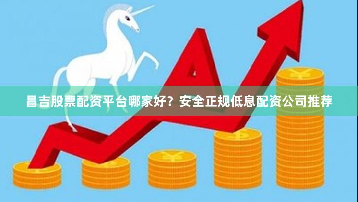 昌吉股票配资平台哪家好？安全正规低息配资公司推荐