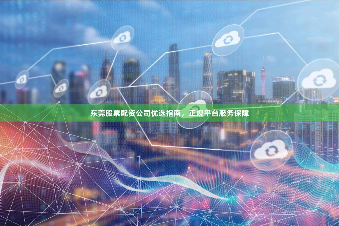 东莞股票配资公司优选指南，正规平台服务保障