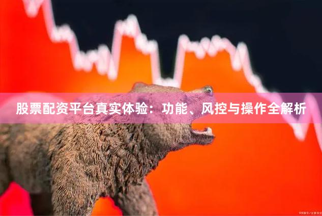 股票配资平台真实体验：功能、风控与操作全解析